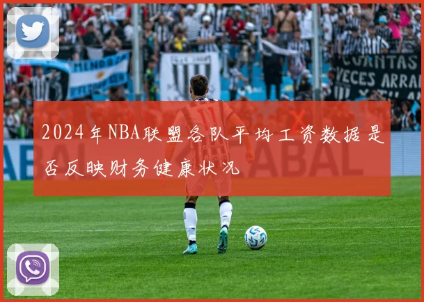 2024年NBA联盟各队平均工资数据是否反映财务健康状况