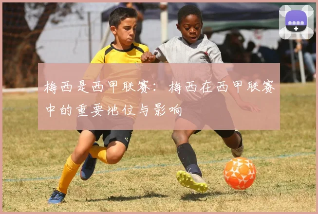 梅西是西甲联赛：梅西在西甲联赛中的重要地位与影响