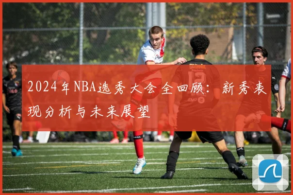 2024年NBA选秀大会全回顾：新秀表现分析与未来展望